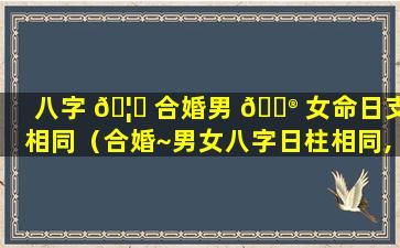 八字 🦉 合婚男 💮 女命日支相同（合婚~男女八字日柱相同,好不好）